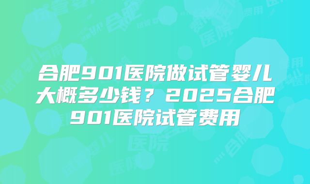 合肥901医院做试管婴儿大概多少钱？2025合肥901医院试管费用