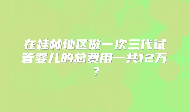 在桂林地区做一次三代试管婴儿的总费用一共12万?