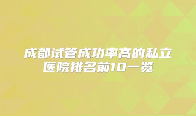 成都试管成功率高的私立医院排名前10一览