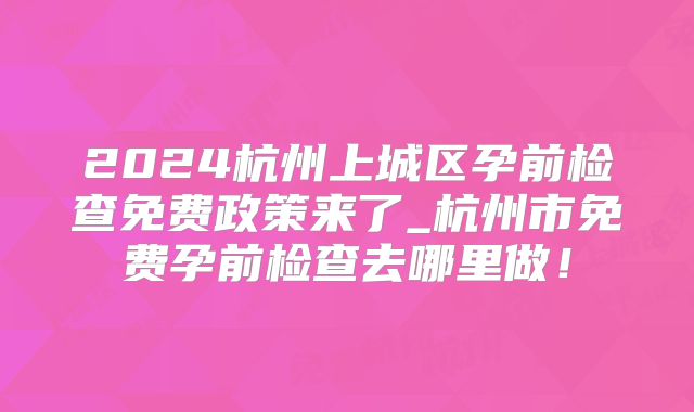 2024杭州上城区孕前检查免费政策来了_杭州市免费孕前检查去哪里做!
