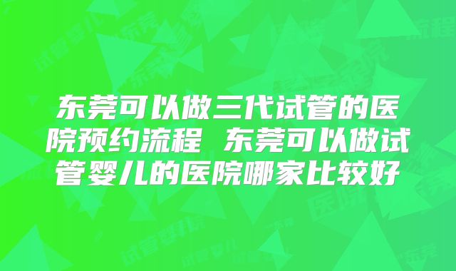 东莞可以做三代试管的医院预约流程 东莞可以做试管婴儿的医院哪家比较好