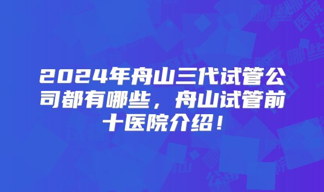 2024年舟山三代试管公司都有哪些，舟山试管前十医院介绍！