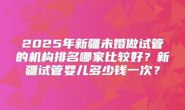 2025年新疆未婚做试管的机构排名哪家比较好？新疆试管婴儿多少钱一次？