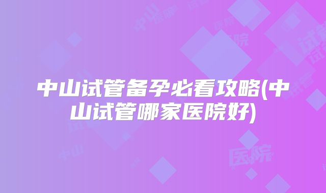 中山试管备孕必看攻略(中山试管哪家医院好)