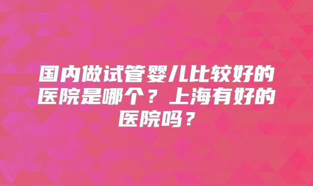 国内做试管婴儿比较好的医院是哪个？上海有好的医院吗？