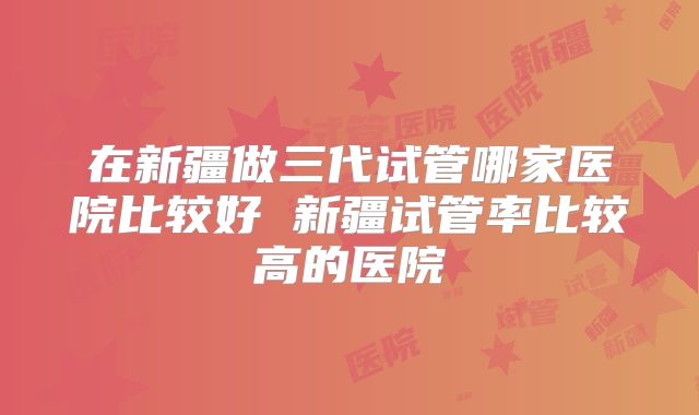 在新疆做三代试管哪家医院比较好 新疆试管率比较高的医院