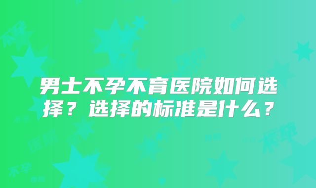 男士不孕不育医院如何选择?选择的标准是什么?