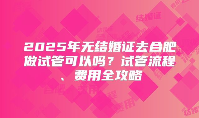 2025年无结婚证去合肥做试管可以吗？试管流程、费用全攻略