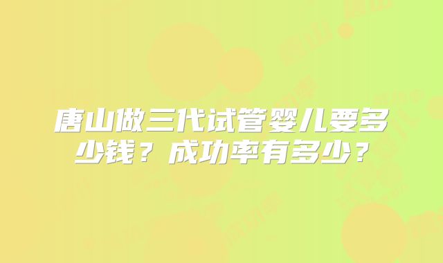 唐山做三代试管婴儿要多少钱？成功率有多少？