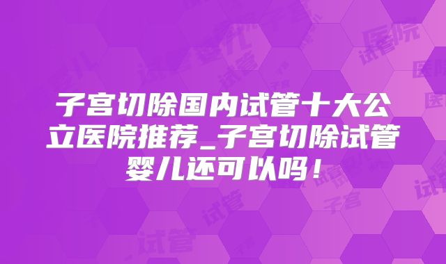 子宫切除国内试管十大公立医院推荐_子宫切除试管婴儿还可以吗!