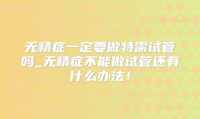 无精症一定要做特需试管吗_无精症不能做试管还有什么办法！