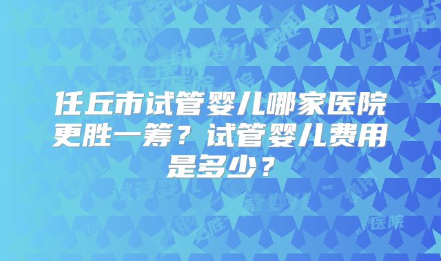 任丘市试管婴儿哪家医院更胜一筹？试管婴儿费用是多少？