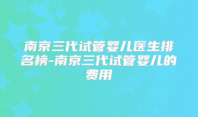 南京三代试管婴儿医生排名榜-南京三代试管婴儿的费用