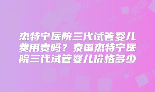 杰特宁医院三代试管婴儿费用贵吗？泰国杰特宁医院三代试管婴儿价格多少