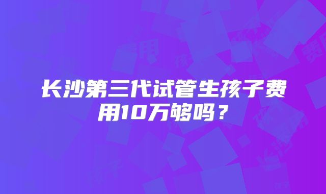 长沙第三代试管生孩子费用10万够吗？