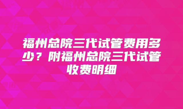 福州总院三代试管费用多少？附福州总院三代试管收费明细