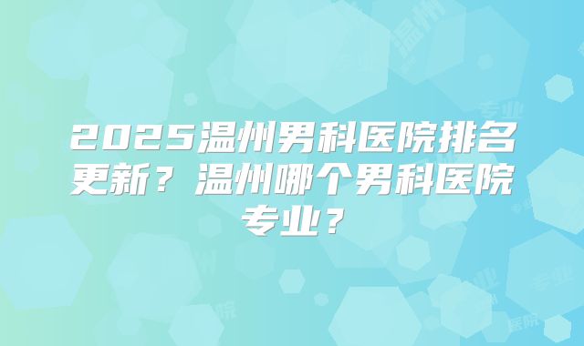2025温州男科医院排名更新？温州哪个男科医院专业？