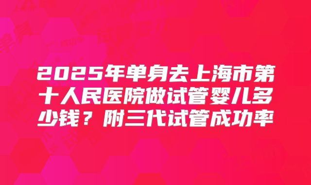 2025年单身去上海市第十人民医院做试管婴儿多少钱?附三代试管成功率
