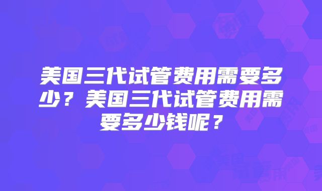 美国三代试管费用需要多少？美国三代试管费用需要多少钱呢？