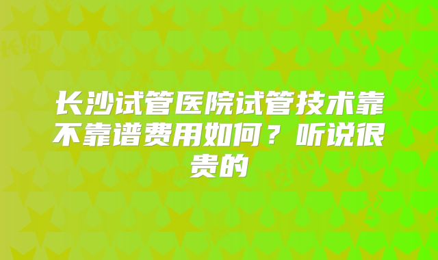 长沙试管医院试管技术靠不靠谱费用如何？听说很贵的