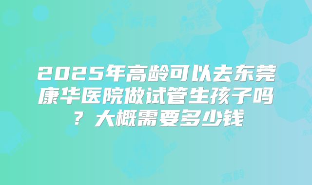 2025年高龄可以去东莞康华医院做试管生孩子吗?大概需要多少钱