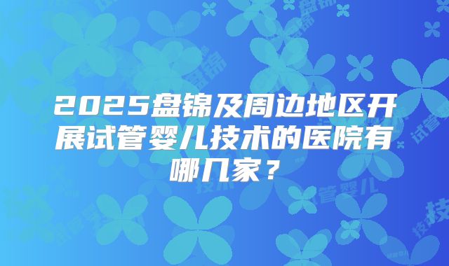2025盘锦及周边地区开展试管婴儿技术的医院有哪几家?