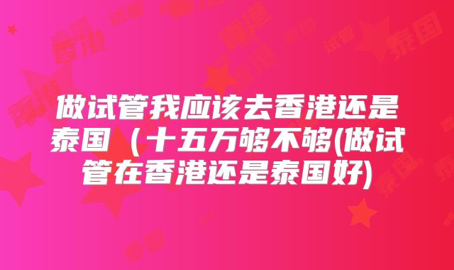 做试管我应该去香港还是泰国(十五万够不够(做试管在香港还是泰国好)