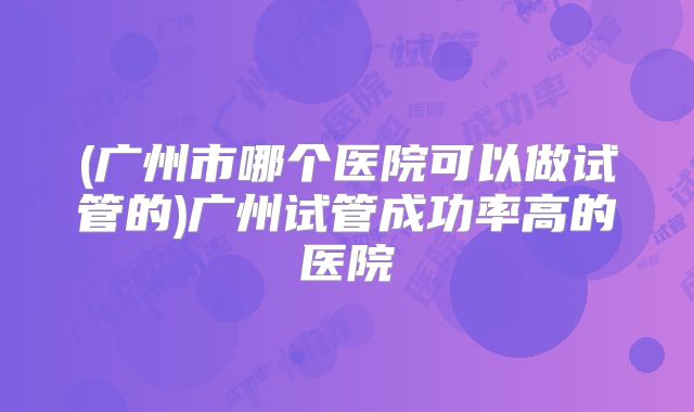 (广州市哪个医院可以做试管的)广州试管成功率高的医院