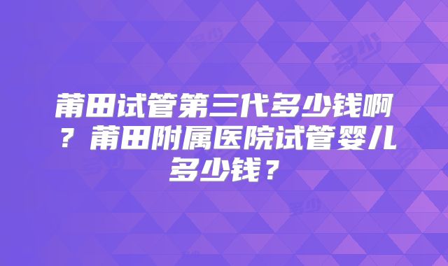 莆田试管第三代多少钱啊?莆田附属医院试管婴儿多少钱?