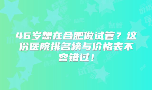 46岁想在合肥做试管?这份医院排名榜与价格表不容错过!