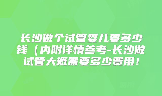 长沙做个试管婴儿要多少钱(内附详情参考-长沙做试管大概需要多少费用!