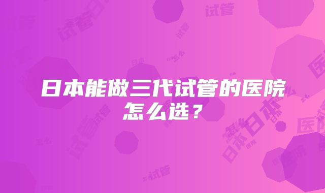 日本能做三代试管的医院怎么选？