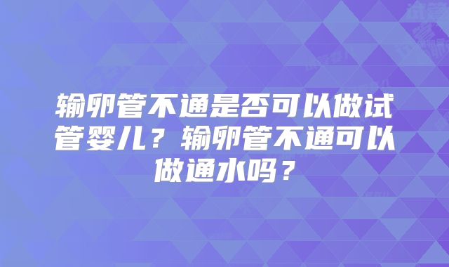 输卵管不通是否可以做试管婴儿？输卵管不通可以做通水吗？