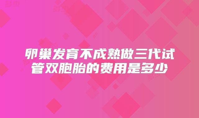 卵巢发育不成熟做三代试管双胞胎的费用是多少
