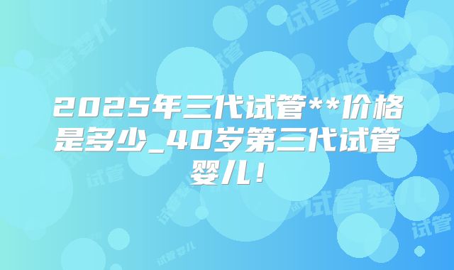 2025年三代试管**价格是多少_40岁第三代试管婴儿！