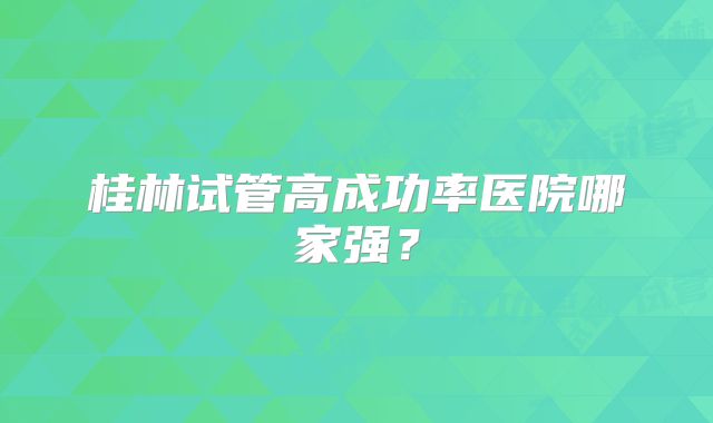 桂林试管高成功率医院哪家强?