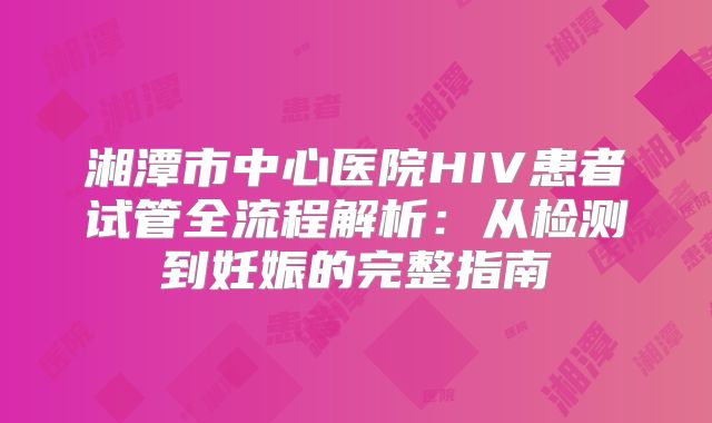 湘潭市中心医院HIV患者试管全流程解析:从检测到妊娠的完整指南