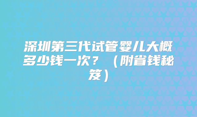 深圳第三代试管婴儿大概多少钱一次？（附省钱秘笈）
