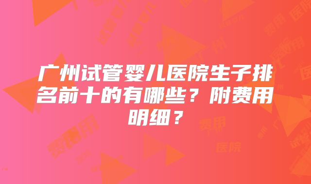 广州试管婴儿医院生子排名前十的有哪些？附费用明细？