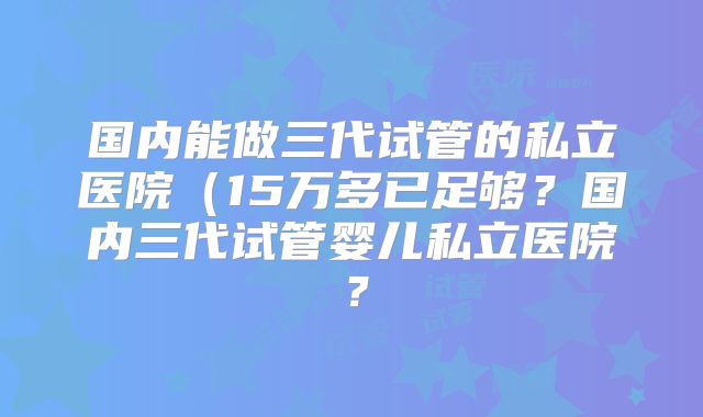 国内能做三代试管的私立医院（15万多已足够？国内三代试管婴儿私立医院？