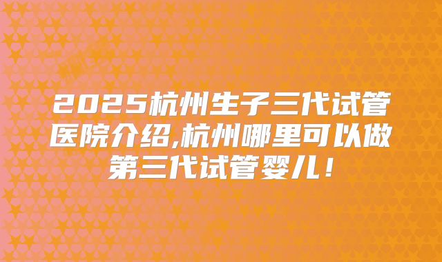 2025杭州生子三代试管医院介绍,杭州哪里可以做第三代试管婴儿！