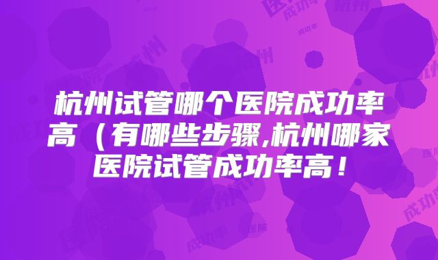 杭州试管哪个医院成功率高（有哪些步骤,杭州哪家医院试管成功率高！