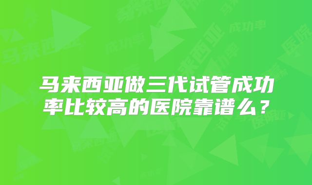 马来西亚做三代试管成功率比较高的医院靠谱么?