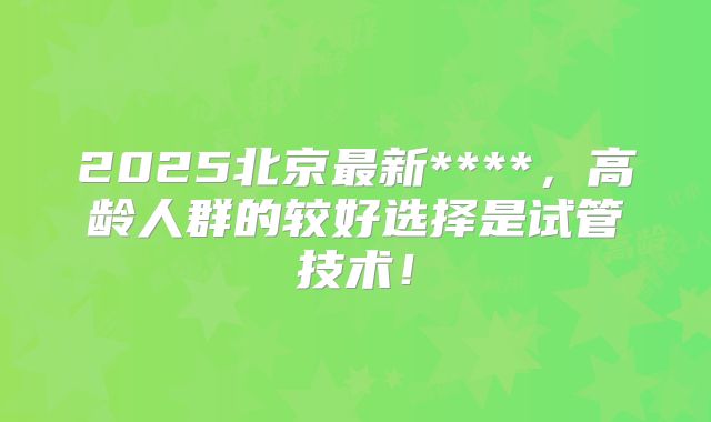 2025北京最新****，高龄人群的较好选择是试管技术！