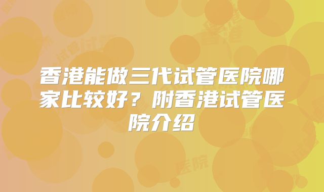 香港能做三代试管医院哪家比较好？附香港试管医院介绍