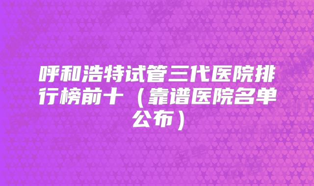 呼和浩特试管三代医院排行榜前十(靠谱医院名单公布)