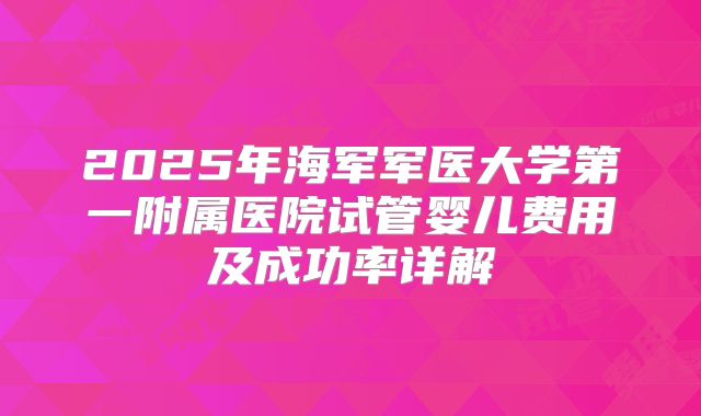 2025年海军军医大学第一附属医院试管婴儿费用及成功率详解