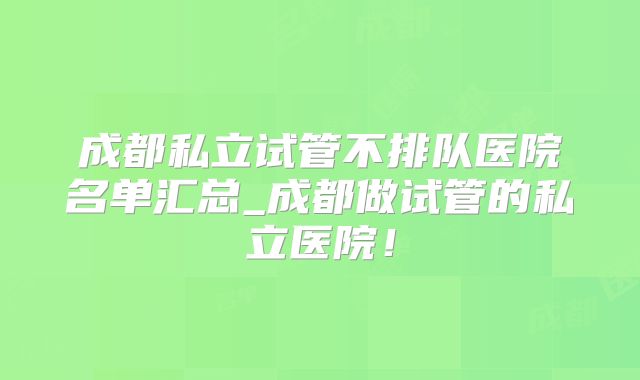 成都私立试管不排队医院名单汇总_成都做试管的私立医院！