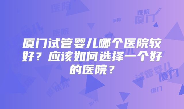 厦门试管婴儿哪个医院较好？应该如何选择一个好的医院？