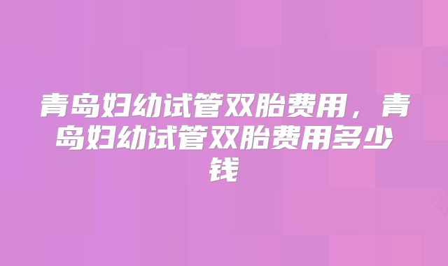 青岛妇幼试管双胎费用，青岛妇幼试管双胎费用多少钱
